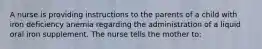 A nurse is providing instructions to the parents of a child with iron deficiency anemia regarding the administration of a liquid oral iron supplement. The nurse tells the mother to: