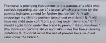 The nurse is providing instructions to the parents of a child with scoliosis regarding the use of a brace. Which statement by the parents indicates a need for further instruction? A. "I will encourage my child to perform prescribed exercises." B. "I will have my child wear soft fabric clothing under the brace." C. "I should apply lotion under the brace to prevent skin breakdown." (the lotion can become sticky and cake under the brace causing irritation) D. "I should avoid the use of powder because it will cake under the brace."