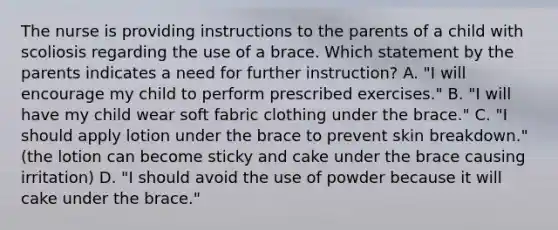 The nurse is providing instructions to the parents of a child with scoliosis regarding the use of a brace. Which statement by the parents indicates a need for further instruction? A. "I will encourage my child to perform prescribed exercises." B. "I will have my child wear soft fabric clothing under the brace." C. "I should apply lotion under the brace to prevent skin breakdown." (the lotion can become sticky and cake under the brace causing irritation) D. "I should avoid the use of powder because it will cake under the brace."