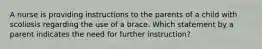 A nurse is providing instructions to the parents of a child with scoliosis regarding the use of a brace. Which statement by a parent indicates the need for further instruction?