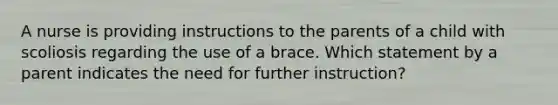 A nurse is providing instructions to the parents of a child with scoliosis regarding the use of a brace. Which statement by a parent indicates the need for further instruction?