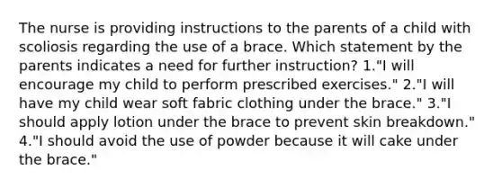 The nurse is providing instructions to the parents of a child with scoliosis regarding the use of a brace. Which statement by the parents indicates a need for further instruction? 1."I will encourage my child to perform prescribed exercises." 2."I will have my child wear soft fabric clothing under the brace." 3."I should apply lotion under the brace to prevent skin breakdown." 4."I should avoid the use of powder because it will cake under the brace."