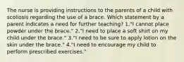 The nurse is providing instructions to the parents of a child with scoliosis regarding the use of a brace. Which statement by a parent indicates a need for further teaching? 1."I cannot place powder under the brace." 2."I need to place a soft shirt on my child under the brace." 3."I need to be sure to apply lotion on the skin under the brace." 4."I need to encourage my child to perform prescribed exercises."