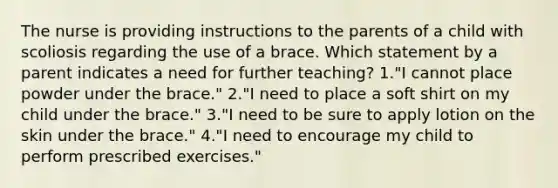 The nurse is providing instructions to the parents of a child with scoliosis regarding the use of a brace. Which statement by a parent indicates a need for further teaching? 1."I cannot place powder under the brace." 2."I need to place a soft shirt on my child under the brace." 3."I need to be sure to apply lotion on the skin under the brace." 4."I need to encourage my child to perform prescribed exercises."