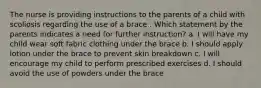 The nurse is providing instructions to the parents of a child with scoliosis regarding the use of a brace . Which statement by the parents indicates a need for further instruction? a. I will have my child wear soft fabric clothing under the brace b. I should apply lotion under the brace to prevent skin breakdown c. I will encourage my child to perform prescribed exercises d. I should avoid the use of powders under the brace