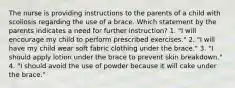 The nurse is providing instructions to the parents of a child with scoliosis regarding the use of a brace. Which statement by the parents indicates a need for further instruction? 1. "I will encourage my child to perform prescribed exercises." 2. "I will have my child wear soft fabric clothing under the brace." 3. "I should apply lotion under the brace to prevent skin breakdown." 4. "I should avoid the use of powder because it will cake under the brace."