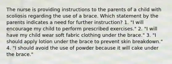 The nurse is providing instructions to the parents of a child with scoliosis regarding the use of a brace. Which statement by the parents indicates a need for further instruction? 1. "I will encourage my child to perform prescribed exercises." 2. "I will have my child wear soft fabric clothing under the brace." 3. "I should apply lotion under the brace to prevent skin breakdown." 4. "I should avoid the use of powder because it will cake under the brace."