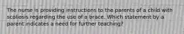 The nurse is providing instructions to the parents of a child with scoliosis regarding the use of a brace. Which statement by a parent indicates a need for further teaching?