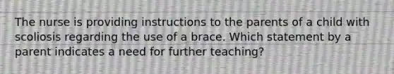 The nurse is providing instructions to the parents of a child with scoliosis regarding the use of a brace. Which statement by a parent indicates a need for further teaching?