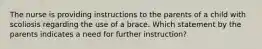 The nurse is providing instructions to the parents of a child with scoliosis regarding the use of a brace. Which statement by the parents indicates a need for further instruction?