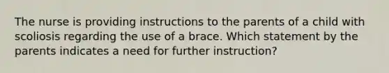 The nurse is providing instructions to the parents of a child with scoliosis regarding the use of a brace. Which statement by the parents indicates a need for further instruction?