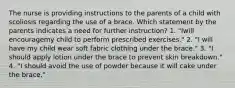 The nurse is providing instructions to the parents of a child with scoliosis regarding the use of a brace. Which statement by the parents indicates a need for further instruction? 1. "Iwill encouragemy child to perform prescribed exercises." 2. "I will have my child wear soft fabric clothing under the brace." 3. "I should apply lotion under the brace to prevent skin breakdown." 4. "I should avoid the use of powder because it will cake under the brace."