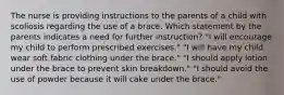 The nurse is providing instructions to the parents of a child with scoliosis regarding the use of a brace. Which statement by the parents indicates a need for further instruction? "I will encourage my child to perform prescribed exercises." "I will have my child wear soft fabric clothing under the brace." "I should apply lotion under the brace to prevent skin breakdown." "I should avoid the use of powder because it will cake under the brace."