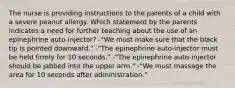 The nurse is providing instructions to the parents of a child with a severe peanut allergy. Which statement by the parents indicates a need for further teaching about the use of an epinephrine auto-injector? -"We must make sure that the black tip is pointed downward." -"The epinephrine auto-injector must be held firmly for 10 seconds." -"The epinephrine auto-injector should be jabbed into the upper arm." -"We must massage the area for 10 seconds after administration."