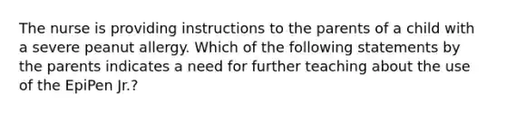 The nurse is providing instructions to the parents of a child with a severe peanut allergy. Which of the following statements by the parents indicates a need for further teaching about the use of the EpiPen Jr.?