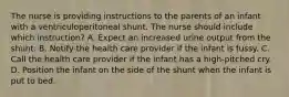 The nurse is providing instructions to the parents of an infant with a ventriculoperitoneal shunt. The nurse should include which instruction? A. Expect an increased urine output from the shunt. B. Notify the health care provider if the infant is fussy. C. Call the health care provider if the infant has a high-pitched cry. D. Position the infant on the side of the shunt when the infant is put to bed.