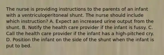 The nurse is providing instructions to the parents of an infant with a ventriculoperitoneal shunt. The nurse should include which instruction? A. Expect an increased urine output from the shunt. B. Notify the health care provider if the infant is fussy. C. Call the health care provider if the infant has a high-pitched cry. D. Position the infant on the side of the shunt when the infant is put to bed.