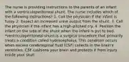 The nurse is providing instructions to the parents of an infant with a ventriculoperitoneal shunt. The nurse includes which of the following instructions? 1. Call the physician if the infant is fussy. 2. Expect an increased urine output from the shunt. 3. Call the physician if the infant has a high-pitched cry. 4. Position the infant on the side of the shunt when the infant is put to bed. *ventriculoperitoneal shunt:is a surgical procedure that primarily treats a condition called hydrocephalus. This condition occurs when excess cerebrospinal fluid (CSF) collects in the brain's ventricles. CSF cushions your brain and protects it from injury inside your skull.