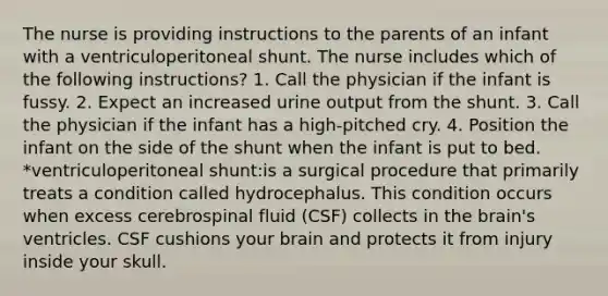 The nurse is providing instructions to the parents of an infant with a ventriculoperitoneal shunt. The nurse includes which of the following instructions? 1. Call the physician if the infant is fussy. 2. Expect an increased urine output from the shunt. 3. Call the physician if the infant has a high-pitched cry. 4. Position the infant on the side of the shunt when the infant is put to bed. *ventriculoperitoneal shunt:is a surgical procedure that primarily treats a condition called hydrocephalus. This condition occurs when excess cerebrospinal fluid (CSF) collects in the brain's ventricles. CSF cushions your brain and protects it from injury inside your skull.