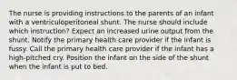 The nurse is providing instructions to the parents of an infant with a ventriculoperitoneal shunt. The nurse should include which instruction? Expect an increased urine output from the shunt. Notify the primary health care provider if the infant is fussy. Call the primary health care provider if the infant has a high-pitched cry. Position the infant on the side of the shunt when the infant is put to bed.