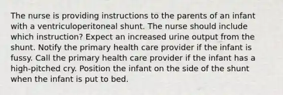 The nurse is providing instructions to the parents of an infant with a ventriculoperitoneal shunt. The nurse should include which instruction? Expect an increased urine output from the shunt. Notify the primary health care provider if the infant is fussy. Call the primary health care provider if the infant has a high-pitched cry. Position the infant on the side of the shunt when the infant is put to bed.