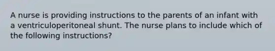 A nurse is providing instructions to the parents of an infant with a ventriculoperitoneal shunt. The nurse plans to include which of the following instructions?