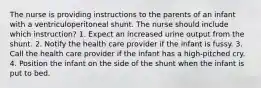 The nurse is providing instructions to the parents of an infant with a ventriculoperitoneal shunt. The nurse should include which instruction? 1. Expect an increased urine output from the shunt. 2. Notify the health care provider if the infant is fussy. 3. Call the health care provider if the infant has a high-pitched cry. 4. Position the infant on the side of the shunt when the infant is put to bed.