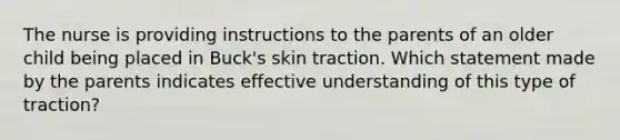 The nurse is providing instructions to the parents of an older child being placed in Buck's skin traction. Which statement made by the parents indicates effective understanding of this type of traction?