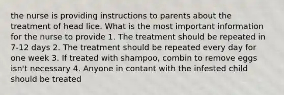 the nurse is providing instructions to parents about the treatment of head lice. What is the most important information for the nurse to provide 1. The treatment should be repeated in 7-12 days 2. The treatment should be repeated every day for one week 3. If treated with shampoo, combin to remove eggs isn't necessary 4. Anyone in contant with the infested child should be treated