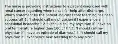 The nurse is providing instructions to a patient diagnosed with renal cancer regarding when to call for help after discharge. Which statement by the patient indicates that teaching has been successful? 1. "I should call my physician if I experience an occasional headache." 2. "I should call my physician if I have an oral temperature higher than 100.5° F." 3. "I should call my physician if I have an episode of diarrhea." 4. "I should call my physician if I experience new bleeding from any site."