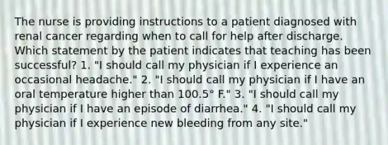 The nurse is providing instructions to a patient diagnosed with renal cancer regarding when to call for help after discharge. Which statement by the patient indicates that teaching has been successful? 1. "I should call my physician if I experience an occasional headache." 2. "I should call my physician if I have an oral temperature higher than 100.5° F." 3. "I should call my physician if I have an episode of diarrhea." 4. "I should call my physician if I experience new bleeding from any site."