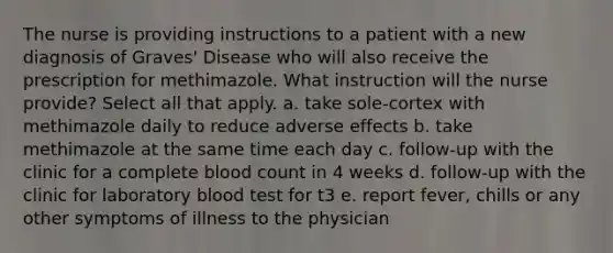 The nurse is providing instructions to a patient with a new diagnosis of Graves' Disease who will also receive the prescription for methimazole. What instruction will the nurse provide? Select all that apply. a. take sole-cortex with methimazole daily to reduce adverse effects b. take methimazole at the same time each day c. follow-up with the clinic for a complete blood count in 4 weeks d. follow-up with the clinic for laboratory blood test for t3 e. report fever, chills or any other symptoms of illness to the physician