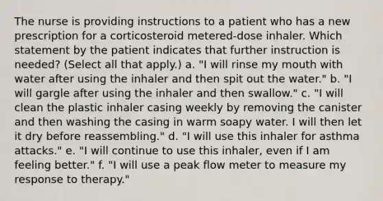 The nurse is providing instructions to a patient who has a new prescription for a corticosteroid metered-dose inhaler. Which statement by the patient indicates that further instruction is needed? (Select all that apply.) a. "I will rinse my mouth with water after using the inhaler and then spit out the water." b. "I will gargle after using the inhaler and then swallow." c. "I will clean the plastic inhaler casing weekly by removing the canister and then washing the casing in warm soapy water. I will then let it dry before reassembling." d. "I will use this inhaler for asthma attacks." e. "I will continue to use this inhaler, even if I am feeling better." f. "I will use a peak flow meter to measure my response to therapy."