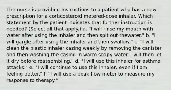 The nurse is providing instructions to a patient who has a new prescription for a corticosteroid metered-dose inhaler. Which statement by the patient indicates that further instruction is needed? (Select all that apply.) a. "I will rinse my mouth with water after using the inhaler and then spit out thewater." b. "I will gargle after using the inhaler and then swallow." c. "I will clean the plastic inhaler casing weekly by removing the canister and then washing the casing in warm soapy water. I will then let it dry before reassembling." d. "I will use this inhaler for asthma attacks." e. "I will continue to use this inhaler, even if I am feeling better." f. "I will use a peak flow meter to measure my response to therapy."