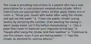 The nurse is providing instructions to a patient who has a new prescription for a corticosteroid metered-dose inhaler. Which instructions are appropriate? Select all that apply. Select one or more: a. "Rinse your mouth with water after using the inhaler, and spit out the water." b. "Clean the plastic inhaler casing weekly by removing the canister, then washing the casing in warm soapy water. Let it dry before reassembling." c. "Use a peak flow meter to measure your response to therapy." d. "Gargle after using the inhaler and then swallow." e. "Continue to use this inhaler, even if you are feeling better." f. "Use this inhaler as directed for asthma attacks."