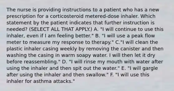 The nurse is providing instructions to a patient who has a new prescription for a corticosteroid metered-dose inhaler. Which statement by the patient indicates that further instruction is needed? (SELECT ALL THAT APPLY.) A. "I will continue to use this inhaler, even if I am feeling better." B. "I will use a peak flow meter to measure my response to therapy." C."I will clean the plastic inhaler casing weekly by removing the canister and then washing the casing in warm soapy water. I will then let it dry before reassembling." D. "I will rinse my mouth with water after using the inhaler and then spit out the water." E. "I will gargle after using the inhaler and then swallow." F. "I will use this inhaler for asthma attacks."