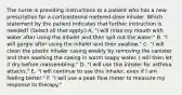 The nurse is providing instructions to a patient who has a new prescription for a corticosteroid metered-dose inhaler. Which statement by the patient indicates that further instruction is needed? (Select all that apply.) A. "I will rinse my mouth with water after using the inhaler and then spit out the water." B. "I will gargle after using the inhaler and then swallow." C. "I will clean the plastic inhaler casing weekly by removing the canister and then washing the casing in warm soapy water. I will then let it dry before reassembling." D. "I will use this inhaler for asthma attacks." E. "I will continue to use this inhaler, even if I am feeling better." F. "I will use a peak flow meter to measure my response to therapy."