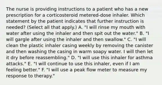 The nurse is providing instructions to a patient who has a new prescription for a corticosteroid metered-dose inhaler. Which statement by the patient indicates that further instruction is needed? (Select all that apply.) A. "I will rinse my mouth with water after using the inhaler and then spit out the water." B. "I will gargle after using the inhaler and then swallow." C. "I will clean the plastic inhaler casing weekly by removing the canister and then washing the casing in warm soapy water. I will then let it dry before reassembling." D. "I will use this inhaler for asthma attacks." E. "I will continue to use this inhaler, even if I am feeling better." F. "I will use a peak flow meter to measure my response to therapy."