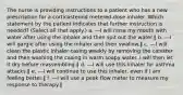 The nurse is providing instructions to a patient who has a new prescription for a corticosteroid metered-dose inhaler. Which statement by the patient indicates that further instruction is needed? (Select all that apply.) a. ―I will rinse my mouth with water after using the inhaler and then spit out the water.‖ b. ―I will gargle after using the inhaler and then swallow.‖ c. ―I will clean the plastic inhaler casing weekly by removing the canister and then washing the casing in warm soapy water. I will then let it dry before reassembling.‖ d. ―I will use this inhaler for asthma attacks.‖ e. ―I will continue to use this inhaler, even if I am feeling better.‖ f. ―I will use a peak flow meter to measure my response to therapy.‖