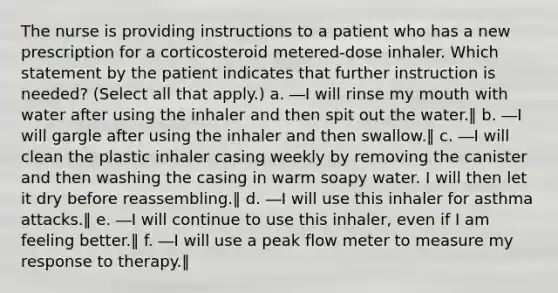 The nurse is providing instructions to a patient who has a new prescription for a corticosteroid metered-dose inhaler. Which statement by the patient indicates that further instruction is needed? (Select all that apply.) a. ―I will rinse my mouth with water after using the inhaler and then spit out the water.‖ b. ―I will gargle after using the inhaler and then swallow.‖ c. ―I will clean the plastic inhaler casing weekly by removing the canister and then washing the casing in warm soapy water. I will then let it dry before reassembling.‖ d. ―I will use this inhaler for asthma attacks.‖ e. ―I will continue to use this inhaler, even if I am feeling better.‖ f. ―I will use a peak flow meter to measure my response to therapy.‖