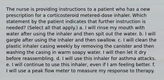 The nurse is providing instructions to a patient who has a new prescription for a corticosteroid metered-dose inhaler. Which statement by the patient indicates that further instruction is needed? (Select all that apply.) a. I will rinse my mouth with water after using the inhaler and then spit out the water. b. I will gargle after using the inhaler and then swallow. c. I will clean the plastic inhaler casing weekly by removing the canister and then washing the casing in warm soapy water. I will then let it dry before reassembling. d. I will use this inhaler for asthma attacks. e. I will continue to use this inhaler, even if I am feeling better. f. I will use a peak flow meter to measure my response to therapy.