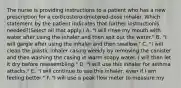 The nurse is providing instructions to a patient who has a new prescription for a corticosteroidmetered-dose inhaler. Which statement by the patient indicates that further instructionis needed?(Select all that apply.) A. "I will rinse my mouth with water after using the inhaler and then spit out the water." B. "I will gargle after using the inhaler and then swallow." C. "I will clean the plastic inhaler casing weekly by removing the canister and then washing the casing in warm soapy water. I will then let it dry before reassembling." D. "I will use this inhaler for asthma attacks." E. "I will continue to use this inhaler, even if I am feeling better." F. "I will use a peak flow meter to measure my