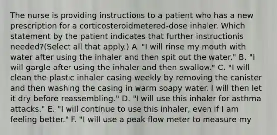 The nurse is providing instructions to a patient who has a new prescription for a corticosteroidmetered-dose inhaler. Which statement by the patient indicates that further instructionis needed?(Select all that apply.) A. "I will rinse my mouth with water after using the inhaler and then spit out the water." B. "I will gargle after using the inhaler and then swallow." C. "I will clean the plastic inhaler casing weekly by removing the canister and then washing the casing in warm soapy water. I will then let it dry before reassembling." D. "I will use this inhaler for asthma attacks." E. "I will continue to use this inhaler, even if I am feeling better." F. "I will use a peak flow meter to measure my