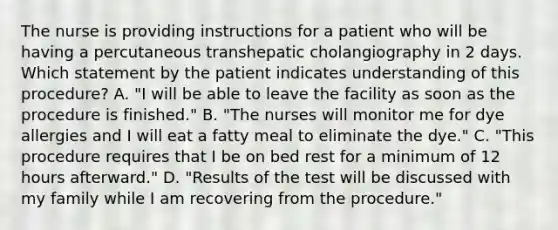 The nurse is providing instructions for a patient who will be having a percutaneous transhepatic cholangiography in 2 days. Which statement by the patient indicates understanding of this procedure? A. "I will be able to leave the facility as soon as the procedure is finished." B. "The nurses will monitor me for dye allergies and I will eat a fatty meal to eliminate the dye." C. "This procedure requires that I be on bed rest for a minimum of 12 hours afterward." D. "Results of the test will be discussed with my family while I am recovering from the procedure."