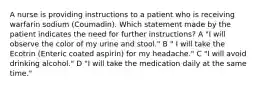 A nurse is providing instructions to a patient who is receiving warfarin sodium (Coumadin). Which statement made by the patient indicates the need for further instructions? A "I will observe the color of my urine and stool." B " I will take the Ecotrin (Enteric coated aspirin) for my headache." C "I will avoid drinking alcohol." D "I will take the medication daily at the same time."