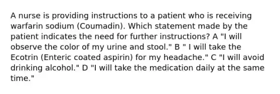 A nurse is providing instructions to a patient who is receiving warfarin sodium (Coumadin). Which statement made by the patient indicates the need for further instructions? A "I will observe the color of my urine and stool." B " I will take the Ecotrin (Enteric coated aspirin) for my headache." C "I will avoid drinking alcohol." D "I will take the medication daily at the same time."