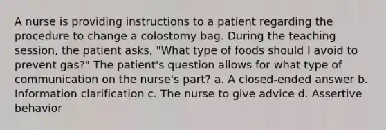 A nurse is providing instructions to a patient regarding the procedure to change a colostomy bag. During the teaching session, the patient asks, "What type of foods should I avoid to prevent gas?" The patient's question allows for what type of communication on the nurse's part? a. A closed-ended answer b. Information clarification c. The nurse to give advice d. Assertive behavior