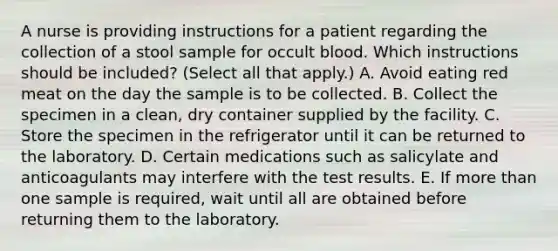 A nurse is providing instructions for a patient regarding the collection of a stool sample for occult blood. Which instructions should be included? (Select all that apply.) A. Avoid eating red meat on the day the sample is to be collected. B. Collect the specimen in a clean, dry container supplied by the facility. C. Store the specimen in the refrigerator until it can be returned to the laboratory. D. Certain medications such as salicylate and anticoagulants may interfere with the test results. E. If more than one sample is required, wait until all are obtained before returning them to the laboratory.