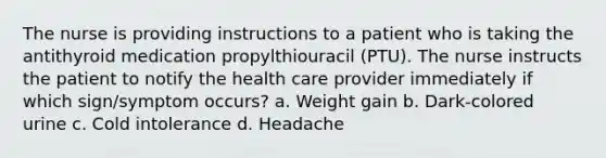 The nurse is providing instructions to a patient who is taking the antithyroid medication propylthiouracil (PTU). The nurse instructs the patient to notify the health care provider immediately if which sign/symptom occurs? a. Weight gain b. Dark‐colored urine c. Cold intolerance d. Headache