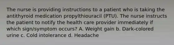 The nurse is providing instructions to a patient who is taking the antithyroid medication propylthiouracil (PTU). The nurse instructs the patient to notify the health care provider immediately if which sign/symptom occurs? A. Weight gain b. Dark-colored urine c. Cold intolerance d. Headache